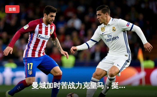 曼城加时苦战力克皇马，挺进欧冠决赛展现王者韧性