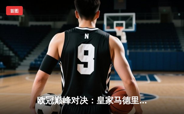 欧冠巅峰对决：皇家马德里加时赛3-2险胜拜仁慕尼黑，本泽马帽子戏法封神