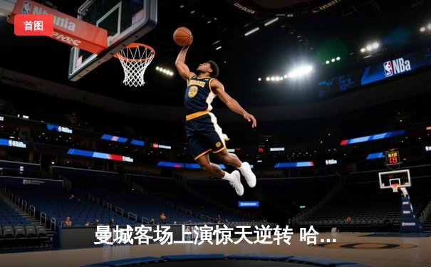 曼城客场上演惊天逆转 哈兰德双响助卫冕冠军力克热刺