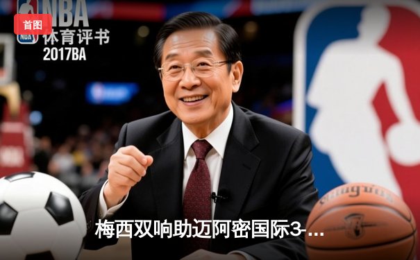 梅西双响助迈阿密国际3-1逆转，创队史单赛季进球纪录