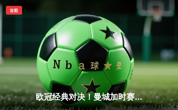 欧冠经典对决！曼城加时赛3-2险胜拜仁，哈兰德双响闪耀伊蒂哈德