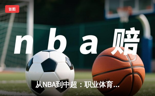 从NBA到中超：职业体育的商业化浪潮与竞技本质的博弈