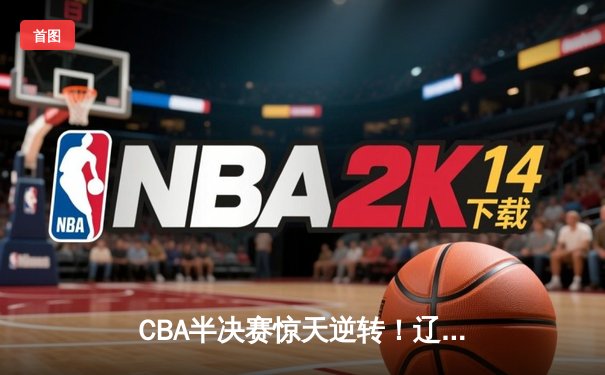 CBA半决赛惊天逆转！辽宁本钢加时险胜广东宏远，赵继伟砍下35分创生涯新高