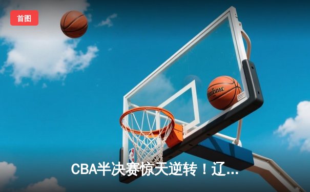 CBA半决赛惊天逆转！辽宁本钢加时险胜广东宏远，赵继伟砍下35分创生涯新高