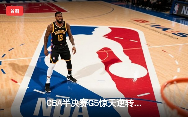 CBA半决赛G5惊天逆转！辽宁本钢加时险胜广东宏远晋级总决赛